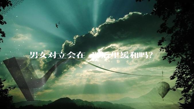 男女对立会在 10后里缓和吗？