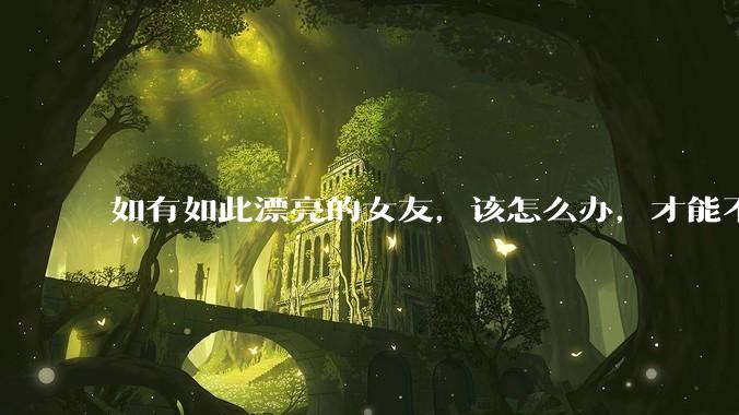如有如此漂亮的女友，该怎么办，才能不弄丢？